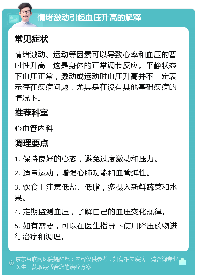 情绪激动引起血压升高的解释 常见症状 情绪激动、运动等因素可以导致心率和血压的暂时性升高，这是身体的正常调节反应。平静状态下血压正常，激动或运动时血压升高并不一定表示存在疾病问题，尤其是在没有其他基础疾病的情况下。 推荐科室 心血管内科 调理要点 1. 保持良好的心态，避免过度激动和压力。 2. 适量运动，增强心肺功能和血管弹性。 3. 饮食上注意低盐、低脂，多摄入新鲜蔬菜和水果。 4. 定期监测血压，了解自己的血压变化规律。 5. 如有需要，可以在医生指导下使用降压药物进行治疗和调理。