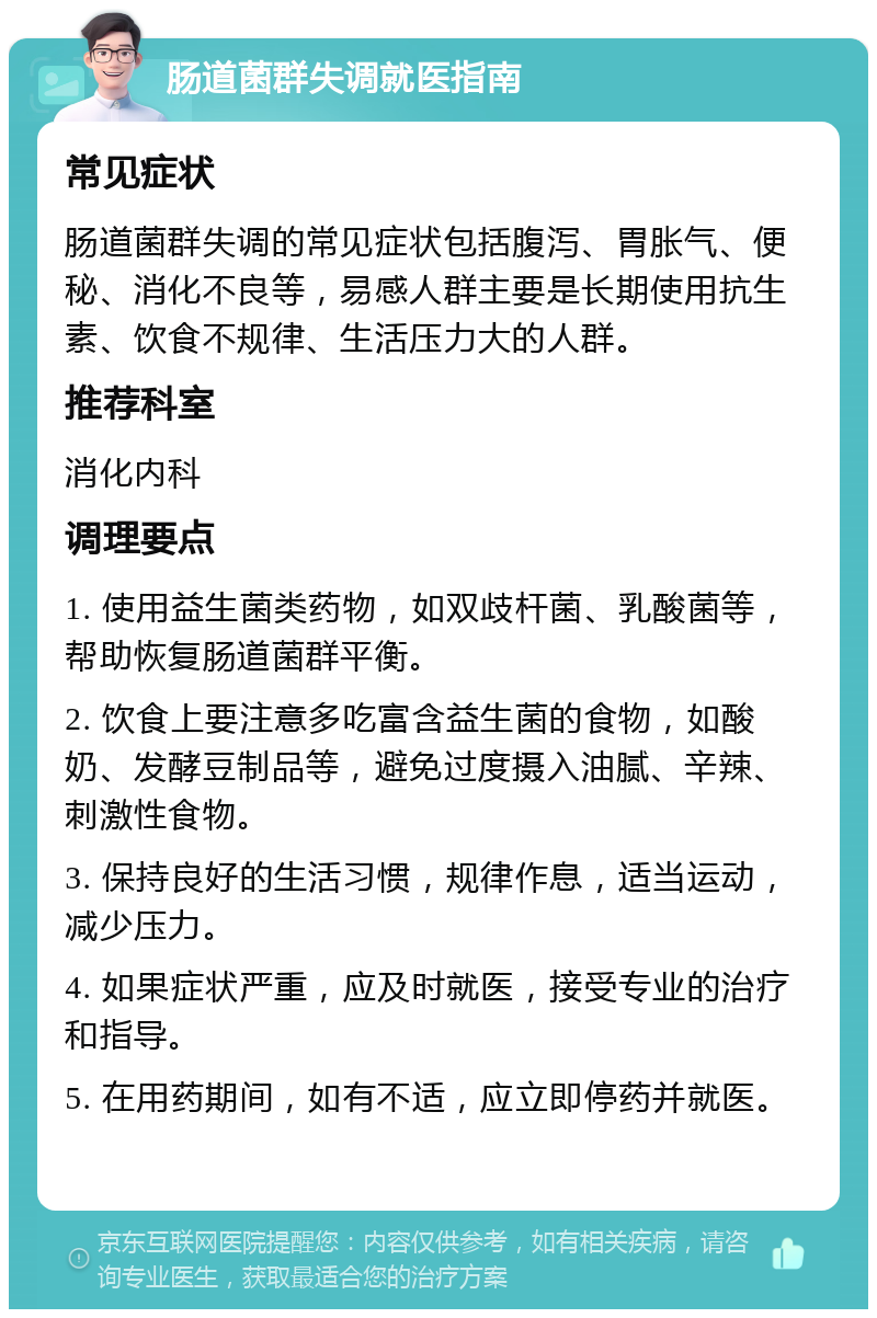 肠道菌群失调就医指南 常见症状 肠道菌群失调的常见症状包括腹泻、胃胀气、便秘、消化不良等，易感人群主要是长期使用抗生素、饮食不规律、生活压力大的人群。 推荐科室 消化内科 调理要点 1. 使用益生菌类药物，如双歧杆菌、乳酸菌等，帮助恢复肠道菌群平衡。 2. 饮食上要注意多吃富含益生菌的食物，如酸奶、发酵豆制品等，避免过度摄入油腻、辛辣、刺激性食物。 3. 保持良好的生活习惯，规律作息，适当运动，减少压力。 4. 如果症状严重，应及时就医，接受专业的治疗和指导。 5. 在用药期间，如有不适，应立即停药并就医。