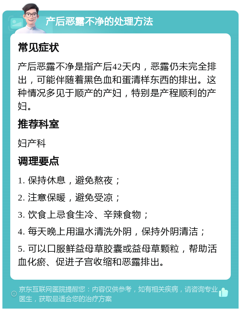 产后恶露不净的处理方法 常见症状 产后恶露不净是指产后42天内，恶露仍未完全排出，可能伴随着黑色血和蛋清样东西的排出。这种情况多见于顺产的产妇，特别是产程顺利的产妇。 推荐科室 妇产科 调理要点 1. 保持休息，避免熬夜； 2. 注意保暖，避免受凉； 3. 饮食上忌食生冷、辛辣食物； 4. 每天晚上用温水清洗外阴，保持外阴清洁； 5. 可以口服鲜益母草胶囊或益母草颗粒，帮助活血化瘀、促进子宫收缩和恶露排出。