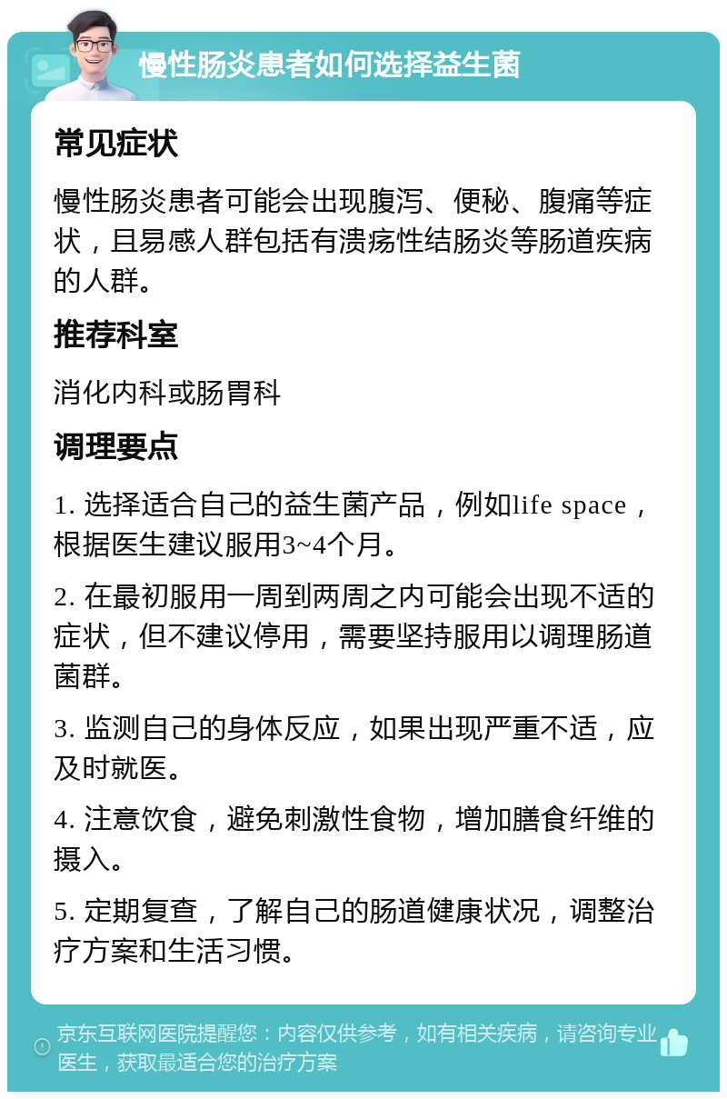 慢性肠炎患者如何选择益生菌 常见症状 慢性肠炎患者可能会出现腹泻、便秘、腹痛等症状，且易感人群包括有溃疡性结肠炎等肠道疾病的人群。 推荐科室 消化内科或肠胃科 调理要点 1. 选择适合自己的益生菌产品，例如life space，根据医生建议服用3~4个月。 2. 在最初服用一周到两周之内可能会出现不适的症状，但不建议停用，需要坚持服用以调理肠道菌群。 3. 监测自己的身体反应，如果出现严重不适，应及时就医。 4. 注意饮食，避免刺激性食物，增加膳食纤维的摄入。 5. 定期复查，了解自己的肠道健康状况，调整治疗方案和生活习惯。