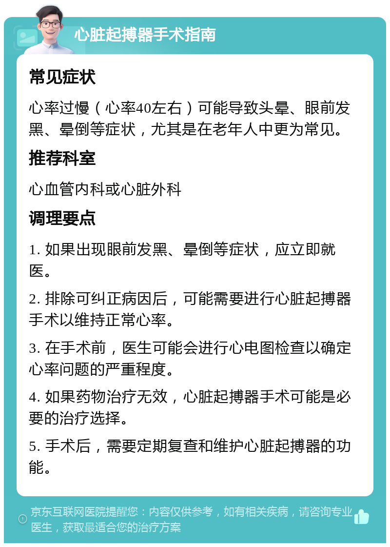 心脏起搏器手术指南 常见症状 心率过慢（心率40左右）可能导致头晕、眼前发黑、晕倒等症状，尤其是在老年人中更为常见。 推荐科室 心血管内科或心脏外科 调理要点 1. 如果出现眼前发黑、晕倒等症状，应立即就医。 2. 排除可纠正病因后，可能需要进行心脏起搏器手术以维持正常心率。 3. 在手术前，医生可能会进行心电图检查以确定心率问题的严重程度。 4. 如果药物治疗无效，心脏起搏器手术可能是必要的治疗选择。 5. 手术后，需要定期复查和维护心脏起搏器的功能。