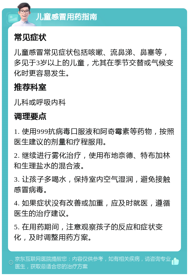 儿童感冒用药指南 常见症状 儿童感冒常见症状包括咳嗽、流鼻涕、鼻塞等，多见于3岁以上的儿童，尤其在季节交替或气候变化时更容易发生。 推荐科室 儿科或呼吸内科 调理要点 1. 使用999抗病毒口服液和阿奇霉素等药物，按照医生建议的剂量和疗程服用。 2. 继续进行雾化治疗，使用布地奈德、特布加林和生理盐水的混合液。 3. 让孩子多喝水，保持室内空气湿润，避免接触感冒病毒。 4. 如果症状没有改善或加重，应及时就医，遵循医生的治疗建议。 5. 在用药期间，注意观察孩子的反应和症状变化，及时调整用药方案。