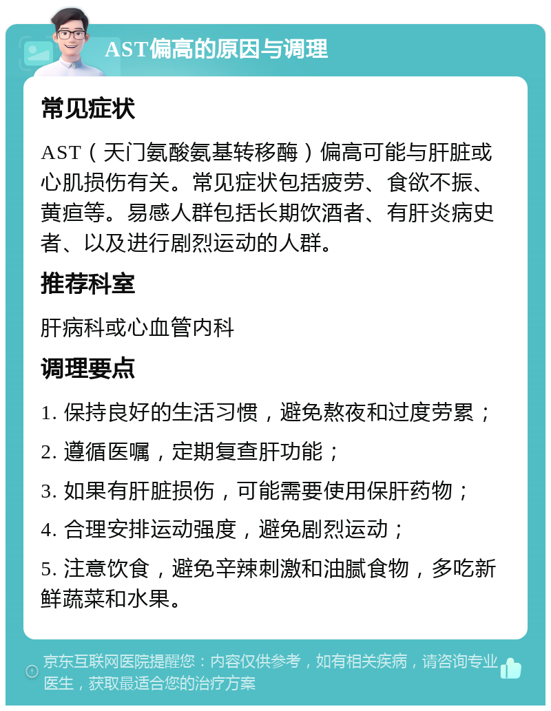 AST偏高的原因与调理 常见症状 AST（天门氨酸氨基转移酶）偏高可能与肝脏或心肌损伤有关。常见症状包括疲劳、食欲不振、黄疸等。易感人群包括长期饮酒者、有肝炎病史者、以及进行剧烈运动的人群。 推荐科室 肝病科或心血管内科 调理要点 1. 保持良好的生活习惯，避免熬夜和过度劳累； 2. 遵循医嘱，定期复查肝功能； 3. 如果有肝脏损伤，可能需要使用保肝药物； 4. 合理安排运动强度，避免剧烈运动； 5. 注意饮食，避免辛辣刺激和油腻食物，多吃新鲜蔬菜和水果。