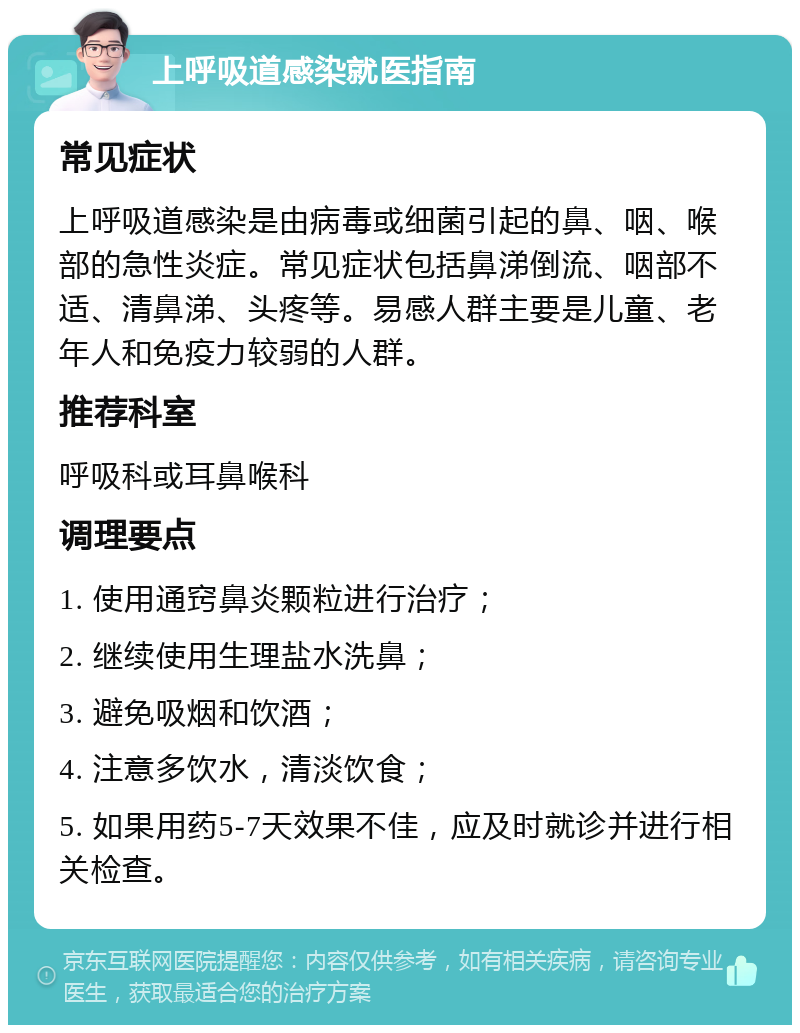 上呼吸道感染就医指南 常见症状 上呼吸道感染是由病毒或细菌引起的鼻、咽、喉部的急性炎症。常见症状包括鼻涕倒流、咽部不适、清鼻涕、头疼等。易感人群主要是儿童、老年人和免疫力较弱的人群。 推荐科室 呼吸科或耳鼻喉科 调理要点 1. 使用通窍鼻炎颗粒进行治疗； 2. 继续使用生理盐水洗鼻； 3. 避免吸烟和饮酒； 4. 注意多饮水，清淡饮食； 5. 如果用药5-7天效果不佳，应及时就诊并进行相关检查。