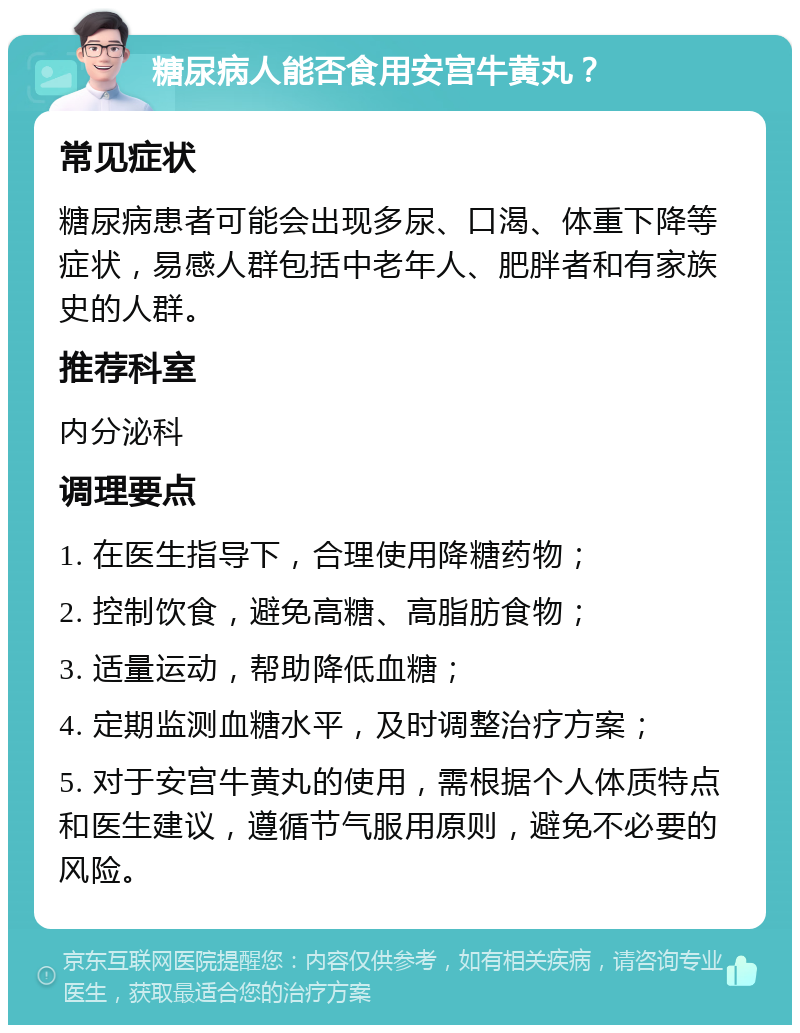 糖尿病人能否食用安宫牛黄丸？ 常见症状 糖尿病患者可能会出现多尿、口渴、体重下降等症状，易感人群包括中老年人、肥胖者和有家族史的人群。 推荐科室 内分泌科 调理要点 1. 在医生指导下，合理使用降糖药物； 2. 控制饮食，避免高糖、高脂肪食物； 3. 适量运动，帮助降低血糖； 4. 定期监测血糖水平，及时调整治疗方案； 5. 对于安宫牛黄丸的使用，需根据个人体质特点和医生建议，遵循节气服用原则，避免不必要的风险。