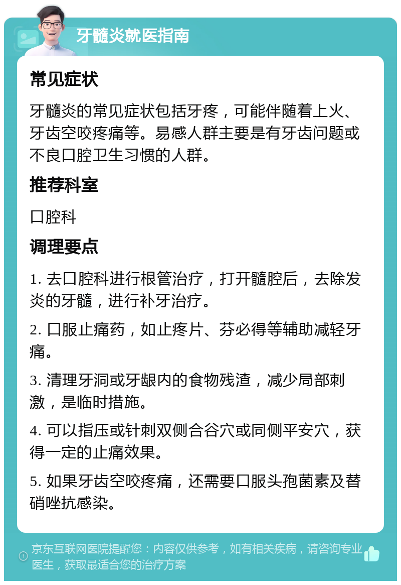 牙髓炎就医指南 常见症状 牙髓炎的常见症状包括牙疼，可能伴随着上火、牙齿空咬疼痛等。易感人群主要是有牙齿问题或不良口腔卫生习惯的人群。 推荐科室 口腔科 调理要点 1. 去口腔科进行根管治疗，打开髓腔后，去除发炎的牙髓，进行补牙治疗。 2. 口服止痛药，如止疼片、芬必得等辅助减轻牙痛。 3. 清理牙洞或牙龈内的食物残渣，减少局部刺激，是临时措施。 4. 可以指压或针刺双侧合谷穴或同侧平安穴，获得一定的止痛效果。 5. 如果牙齿空咬疼痛，还需要口服头孢菌素及替硝唑抗感染。