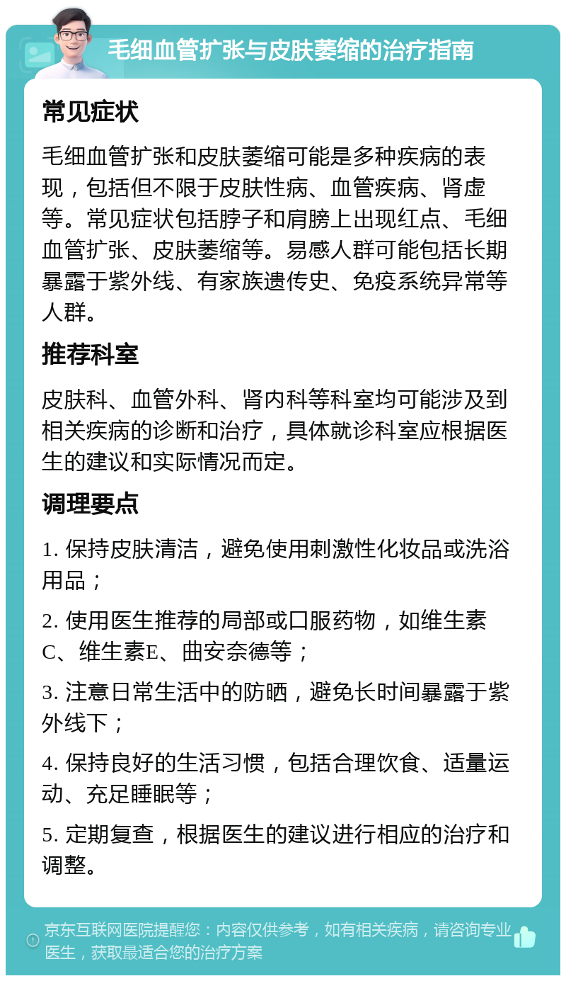 毛细血管扩张与皮肤萎缩的治疗指南 常见症状 毛细血管扩张和皮肤萎缩可能是多种疾病的表现，包括但不限于皮肤性病、血管疾病、肾虚等。常见症状包括脖子和肩膀上出现红点、毛细血管扩张、皮肤萎缩等。易感人群可能包括长期暴露于紫外线、有家族遗传史、免疫系统异常等人群。 推荐科室 皮肤科、血管外科、肾内科等科室均可能涉及到相关疾病的诊断和治疗，具体就诊科室应根据医生的建议和实际情况而定。 调理要点 1. 保持皮肤清洁，避免使用刺激性化妆品或洗浴用品； 2. 使用医生推荐的局部或口服药物，如维生素C、维生素E、曲安奈德等； 3. 注意日常生活中的防晒，避免长时间暴露于紫外线下； 4. 保持良好的生活习惯，包括合理饮食、适量运动、充足睡眠等； 5. 定期复查，根据医生的建议进行相应的治疗和调整。