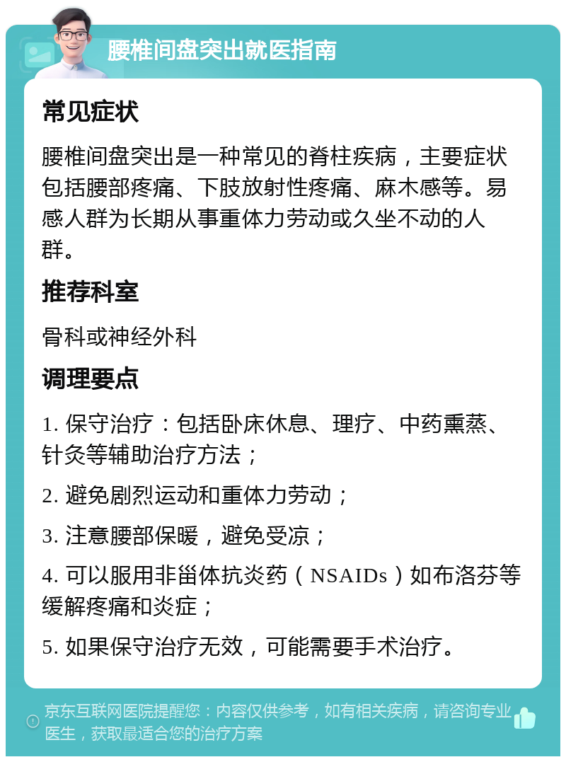 腰椎间盘突出就医指南 常见症状 腰椎间盘突出是一种常见的脊柱疾病，主要症状包括腰部疼痛、下肢放射性疼痛、麻木感等。易感人群为长期从事重体力劳动或久坐不动的人群。 推荐科室 骨科或神经外科 调理要点 1. 保守治疗：包括卧床休息、理疗、中药熏蒸、针灸等辅助治疗方法； 2. 避免剧烈运动和重体力劳动； 3. 注意腰部保暖，避免受凉； 4. 可以服用非甾体抗炎药（NSAIDs）如布洛芬等缓解疼痛和炎症； 5. 如果保守治疗无效，可能需要手术治疗。