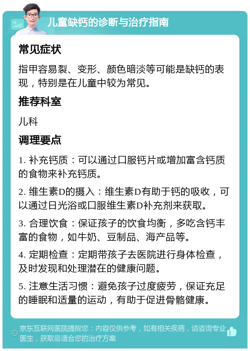 儿童缺钙的诊断与治疗指南 常见症状 指甲容易裂、变形、颜色暗淡等可能是缺钙的表现，特别是在儿童中较为常见。 推荐科室 儿科 调理要点 1. 补充钙质：可以通过口服钙片或增加富含钙质的食物来补充钙质。 2. 维生素D的摄入：维生素D有助于钙的吸收，可以通过日光浴或口服维生素D补充剂来获取。 3. 合理饮食：保证孩子的饮食均衡，多吃含钙丰富的食物，如牛奶、豆制品、海产品等。 4. 定期检查：定期带孩子去医院进行身体检查，及时发现和处理潜在的健康问题。 5. 注意生活习惯：避免孩子过度疲劳，保证充足的睡眠和适量的运动，有助于促进骨骼健康。