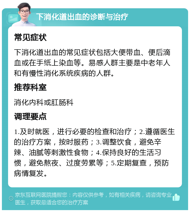 下消化道出血的诊断与治疗 常见症状 下消化道出血的常见症状包括大便带血、便后滴血或在手纸上染血等。易感人群主要是中老年人和有慢性消化系统疾病的人群。 推荐科室 消化内科或肛肠科 调理要点 1.及时就医，进行必要的检查和治疗；2.遵循医生的治疗方案，按时服药；3.调整饮食，避免辛辣、油腻等刺激性食物；4.保持良好的生活习惯，避免熬夜、过度劳累等；5.定期复查，预防病情复发。