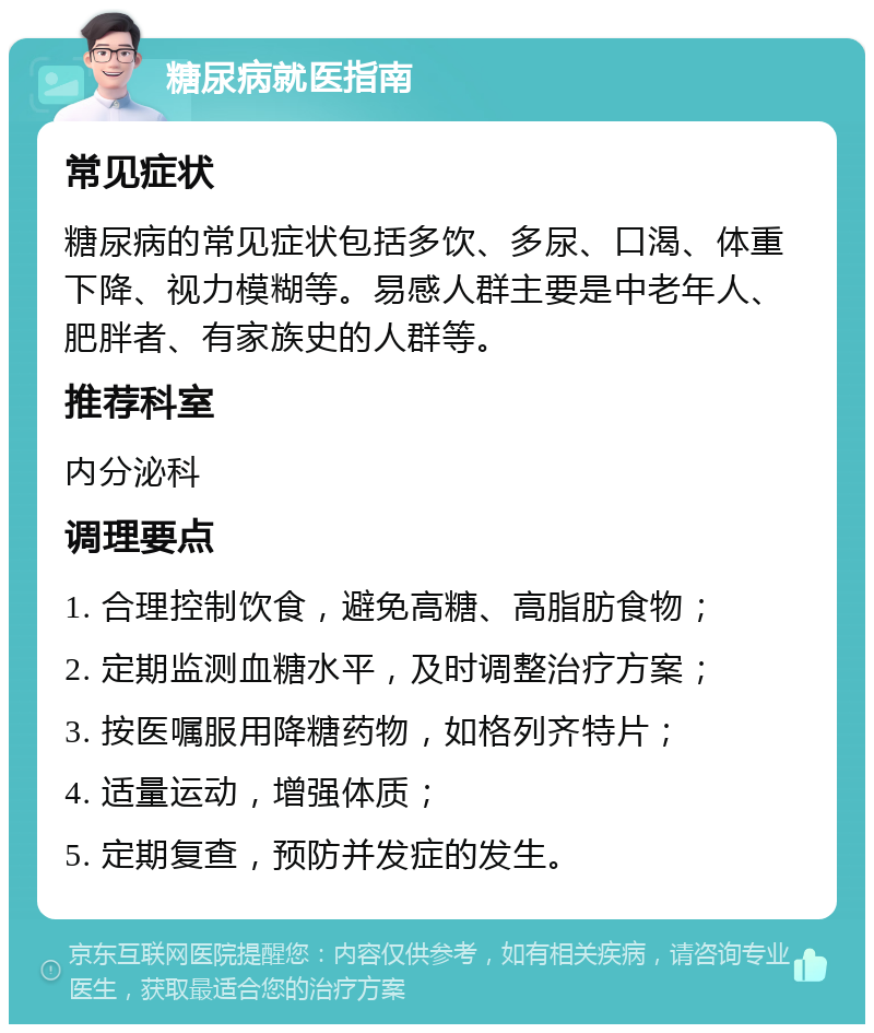 糖尿病就医指南 常见症状 糖尿病的常见症状包括多饮、多尿、口渴、体重下降、视力模糊等。易感人群主要是中老年人、肥胖者、有家族史的人群等。 推荐科室 内分泌科 调理要点 1. 合理控制饮食，避免高糖、高脂肪食物； 2. 定期监测血糖水平，及时调整治疗方案； 3. 按医嘱服用降糖药物，如格列齐特片； 4. 适量运动，增强体质； 5. 定期复查，预防并发症的发生。