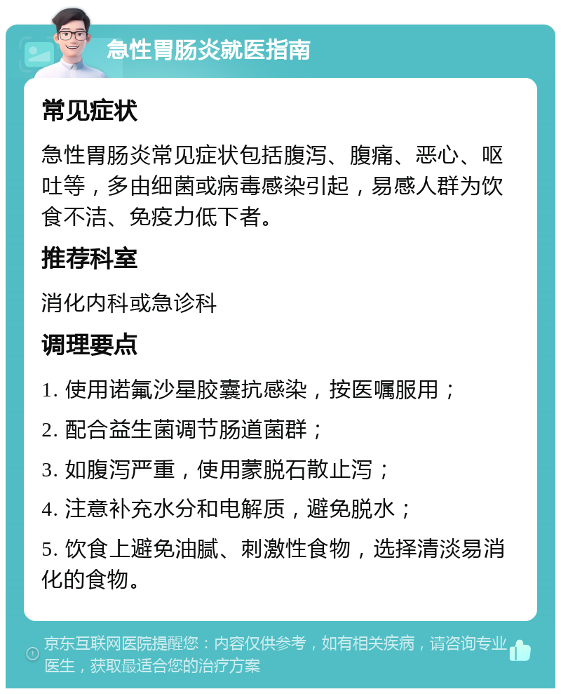 急性胃肠炎就医指南 常见症状 急性胃肠炎常见症状包括腹泻、腹痛、恶心、呕吐等，多由细菌或病毒感染引起，易感人群为饮食不洁、免疫力低下者。 推荐科室 消化内科或急诊科 调理要点 1. 使用诺氟沙星胶囊抗感染，按医嘱服用； 2. 配合益生菌调节肠道菌群； 3. 如腹泻严重，使用蒙脱石散止泻； 4. 注意补充水分和电解质，避免脱水； 5. 饮食上避免油腻、刺激性食物，选择清淡易消化的食物。