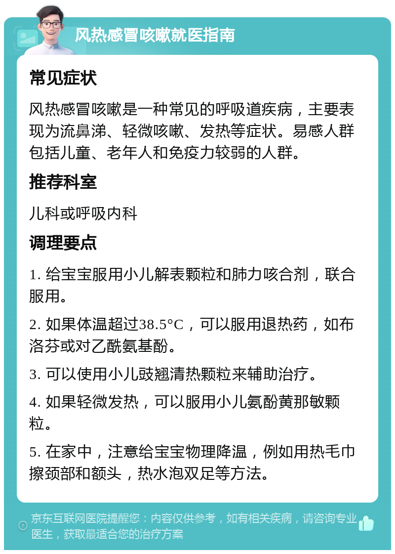 风热感冒咳嗽就医指南 常见症状 风热感冒咳嗽是一种常见的呼吸道疾病，主要表现为流鼻涕、轻微咳嗽、发热等症状。易感人群包括儿童、老年人和免疫力较弱的人群。 推荐科室 儿科或呼吸内科 调理要点 1. 给宝宝服用小儿解表颗粒和肺力咳合剂，联合服用。 2. 如果体温超过38.5°C，可以服用退热药，如布洛芬或对乙酰氨基酚。 3. 可以使用小儿豉翘清热颗粒来辅助治疗。 4. 如果轻微发热，可以服用小儿氨酚黄那敏颗粒。 5. 在家中，注意给宝宝物理降温，例如用热毛巾擦颈部和额头，热水泡双足等方法。