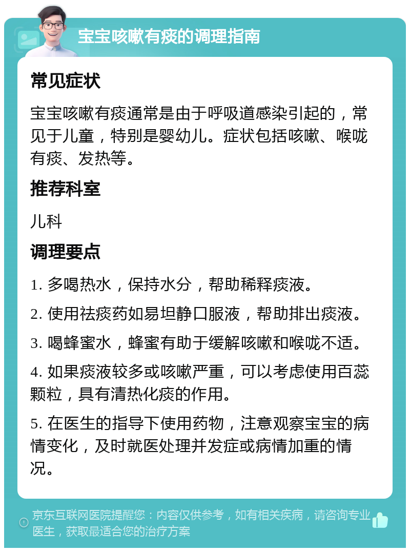 宝宝咳嗽有痰的调理指南 常见症状 宝宝咳嗽有痰通常是由于呼吸道感染引起的，常见于儿童，特别是婴幼儿。症状包括咳嗽、喉咙有痰、发热等。 推荐科室 儿科 调理要点 1. 多喝热水，保持水分，帮助稀释痰液。 2. 使用祛痰药如易坦静口服液，帮助排出痰液。 3. 喝蜂蜜水，蜂蜜有助于缓解咳嗽和喉咙不适。 4. 如果痰液较多或咳嗽严重，可以考虑使用百蕊颗粒，具有清热化痰的作用。 5. 在医生的指导下使用药物，注意观察宝宝的病情变化，及时就医处理并发症或病情加重的情况。