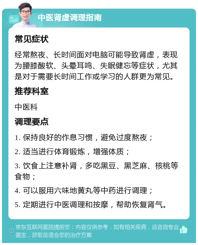 中医肾虚调理指南 常见症状 经常熬夜、长时间面对电脑可能导致肾虚，表现为腰膝酸软、头晕耳鸣、失眠健忘等症状，尤其是对于需要长时间工作或学习的人群更为常见。 推荐科室 中医科 调理要点 1. 保持良好的作息习惯，避免过度熬夜； 2. 适当进行体育锻炼，增强体质； 3. 饮食上注意补肾，多吃黑豆、黑芝麻、核桃等食物； 4. 可以服用六味地黄丸等中药进行调理； 5. 定期进行中医调理和按摩，帮助恢复肾气。