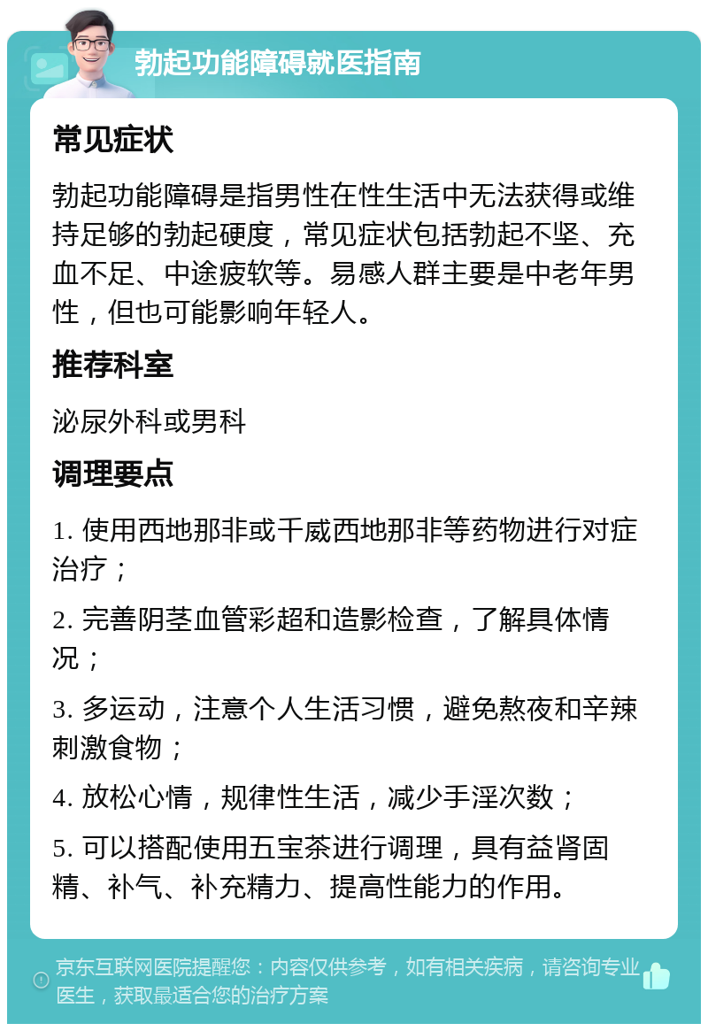 勃起功能障碍就医指南 常见症状 勃起功能障碍是指男性在性生活中无法获得或维持足够的勃起硬度，常见症状包括勃起不坚、充血不足、中途疲软等。易感人群主要是中老年男性，但也可能影响年轻人。 推荐科室 泌尿外科或男科 调理要点 1. 使用西地那非或千威西地那非等药物进行对症治疗； 2. 完善阴茎血管彩超和造影检查，了解具体情况； 3. 多运动，注意个人生活习惯，避免熬夜和辛辣刺激食物； 4. 放松心情，规律性生活，减少手淫次数； 5. 可以搭配使用五宝茶进行调理，具有益肾固精、补气、补充精力、提高性能力的作用。