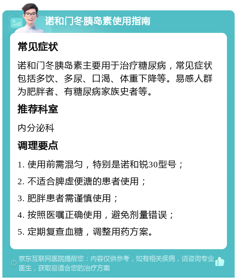 诺和门冬胰岛素使用指南 常见症状 诺和门冬胰岛素主要用于治疗糖尿病，常见症状包括多饮、多尿、口渴、体重下降等。易感人群为肥胖者、有糖尿病家族史者等。 推荐科室 内分泌科 调理要点 1. 使用前需混匀，特别是诺和锐30型号； 2. 不适合脾虚便溏的患者使用； 3. 肥胖患者需谨慎使用； 4. 按照医嘱正确使用，避免剂量错误； 5. 定期复查血糖，调整用药方案。