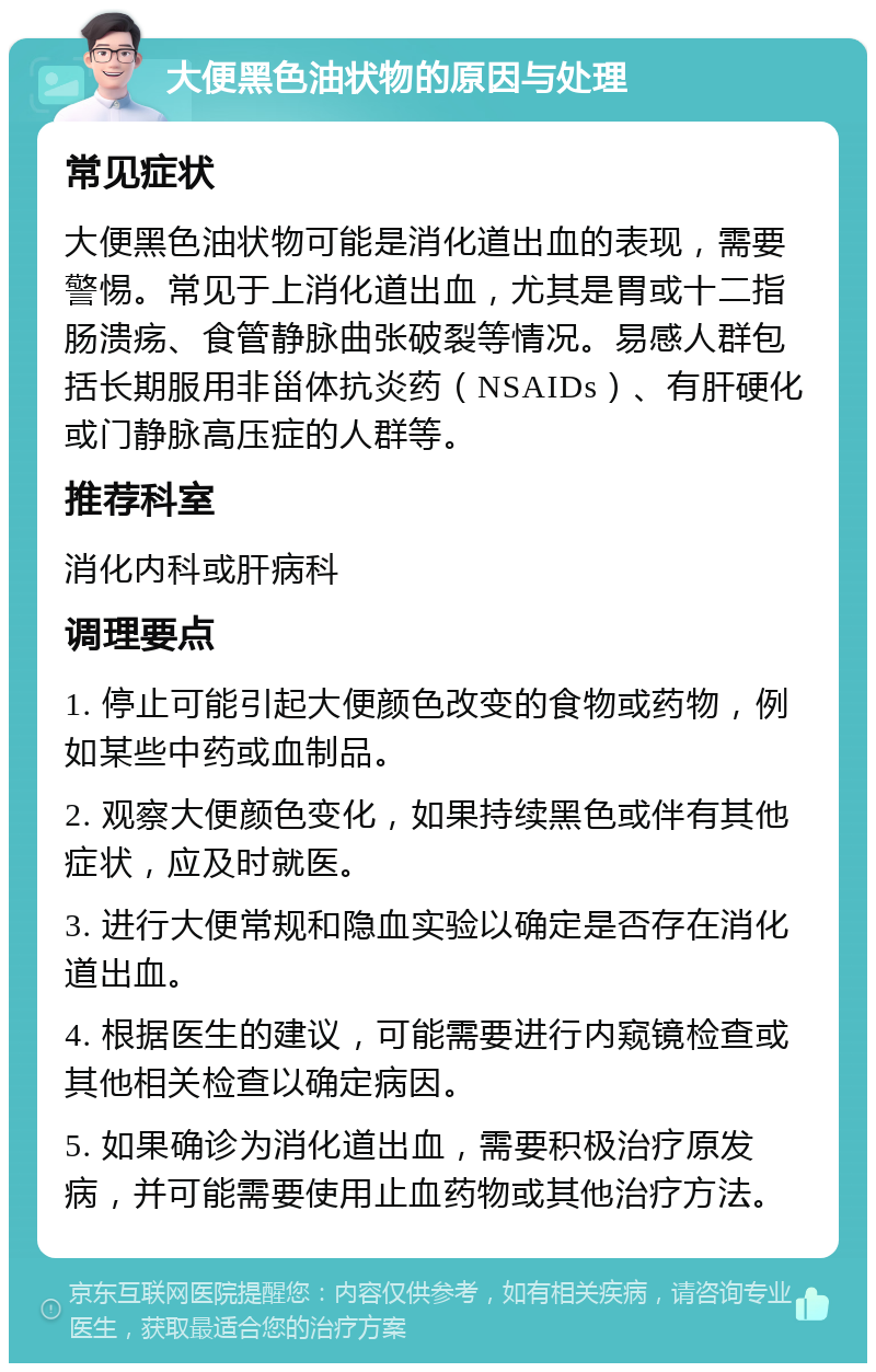 大便黑色油状物的原因与处理 常见症状 大便黑色油状物可能是消化道出血的表现，需要警惕。常见于上消化道出血，尤其是胃或十二指肠溃疡、食管静脉曲张破裂等情况。易感人群包括长期服用非甾体抗炎药（NSAIDs）、有肝硬化或门静脉高压症的人群等。 推荐科室 消化内科或肝病科 调理要点 1. 停止可能引起大便颜色改变的食物或药物，例如某些中药或血制品。 2. 观察大便颜色变化，如果持续黑色或伴有其他症状，应及时就医。 3. 进行大便常规和隐血实验以确定是否存在消化道出血。 4. 根据医生的建议，可能需要进行内窥镜检查或其他相关检查以确定病因。 5. 如果确诊为消化道出血，需要积极治疗原发病，并可能需要使用止血药物或其他治疗方法。