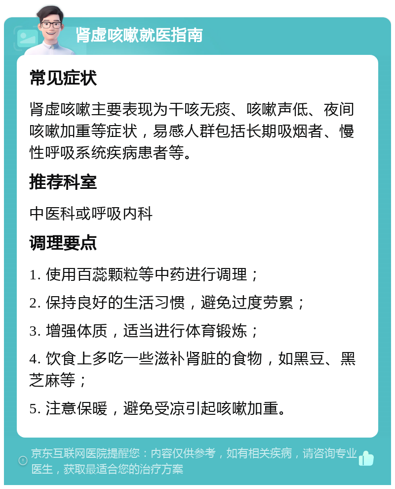 肾虚咳嗽就医指南 常见症状 肾虚咳嗽主要表现为干咳无痰、咳嗽声低、夜间咳嗽加重等症状，易感人群包括长期吸烟者、慢性呼吸系统疾病患者等。 推荐科室 中医科或呼吸内科 调理要点 1. 使用百蕊颗粒等中药进行调理； 2. 保持良好的生活习惯，避免过度劳累； 3. 增强体质，适当进行体育锻炼； 4. 饮食上多吃一些滋补肾脏的食物，如黑豆、黑芝麻等； 5. 注意保暖，避免受凉引起咳嗽加重。