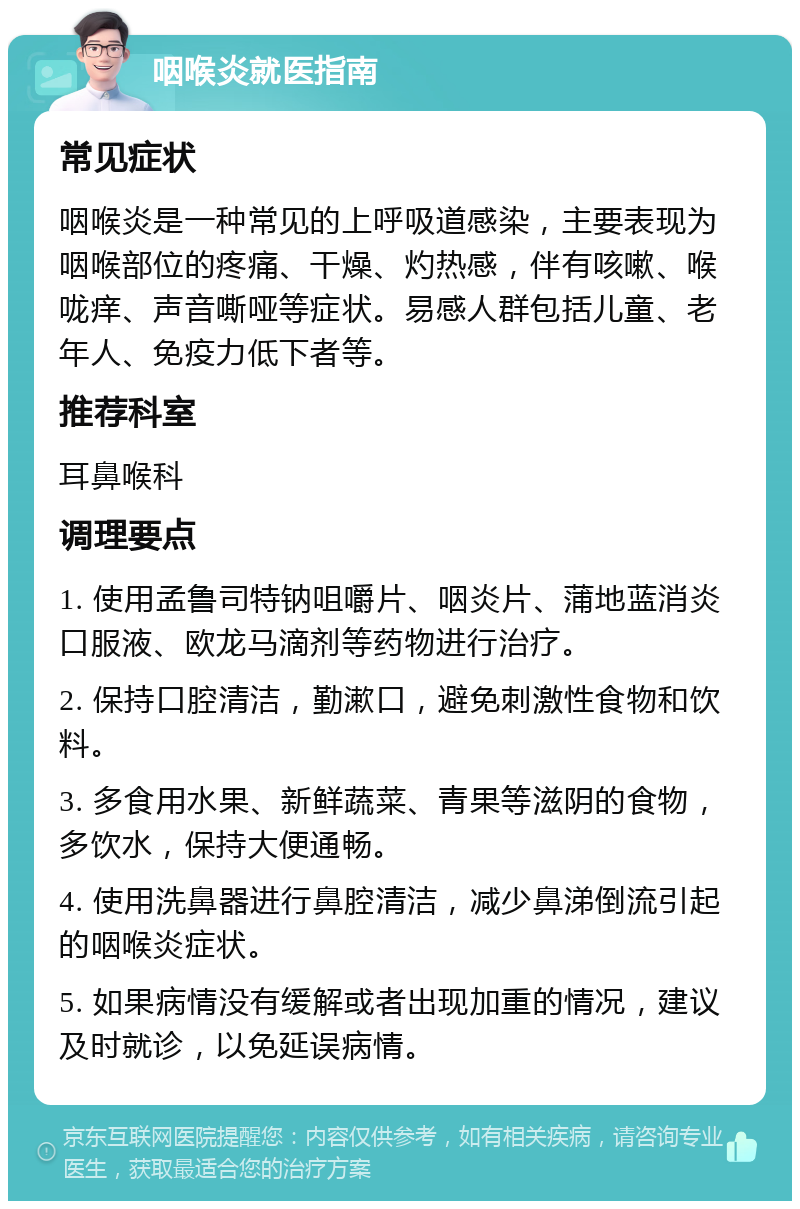 咽喉炎就医指南 常见症状 咽喉炎是一种常见的上呼吸道感染，主要表现为咽喉部位的疼痛、干燥、灼热感，伴有咳嗽、喉咙痒、声音嘶哑等症状。易感人群包括儿童、老年人、免疫力低下者等。 推荐科室 耳鼻喉科 调理要点 1. 使用孟鲁司特钠咀嚼片、咽炎片、蒲地蓝消炎口服液、欧龙马滴剂等药物进行治疗。 2. 保持口腔清洁，勤漱口，避免刺激性食物和饮料。 3. 多食用水果、新鲜蔬菜、青果等滋阴的食物，多饮水，保持大便通畅。 4. 使用洗鼻器进行鼻腔清洁，减少鼻涕倒流引起的咽喉炎症状。 5. 如果病情没有缓解或者出现加重的情况，建议及时就诊，以免延误病情。