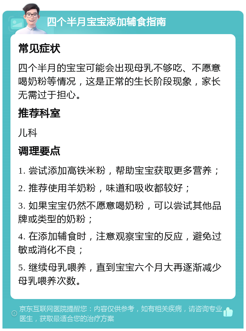 四个半月宝宝添加辅食指南 常见症状 四个半月的宝宝可能会出现母乳不够吃、不愿意喝奶粉等情况，这是正常的生长阶段现象，家长无需过于担心。 推荐科室 儿科 调理要点 1. 尝试添加高铁米粉，帮助宝宝获取更多营养； 2. 推荐使用羊奶粉，味道和吸收都较好； 3. 如果宝宝仍然不愿意喝奶粉，可以尝试其他品牌或类型的奶粉； 4. 在添加辅食时，注意观察宝宝的反应，避免过敏或消化不良； 5. 继续母乳喂养，直到宝宝六个月大再逐渐减少母乳喂养次数。