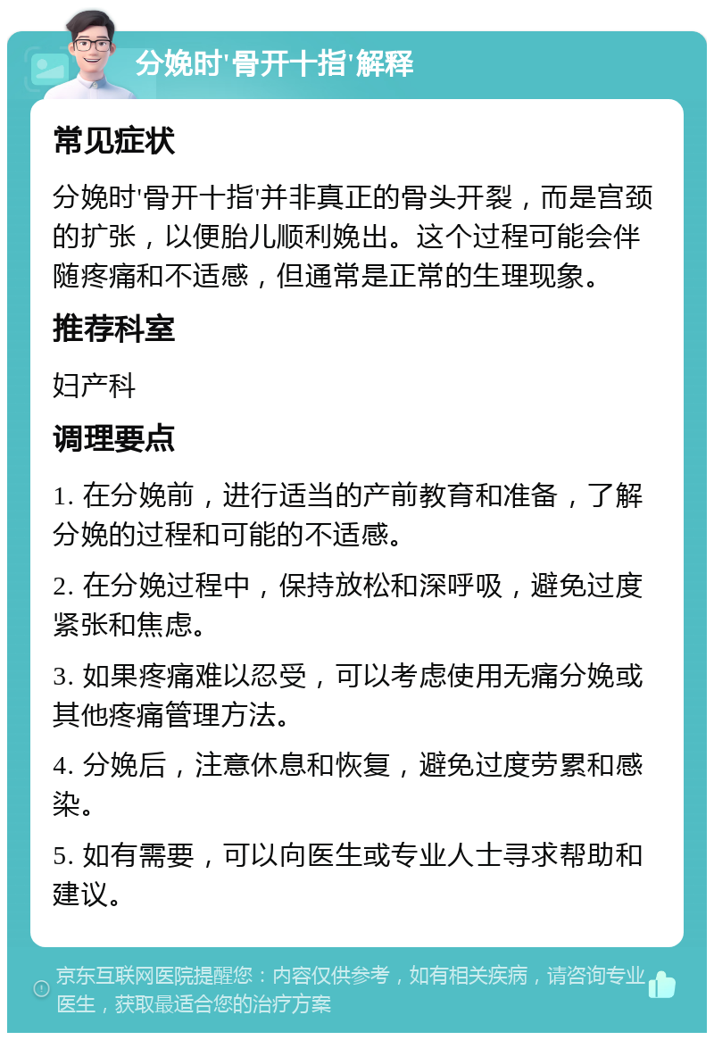 分娩时'骨开十指'解释 常见症状 分娩时'骨开十指'并非真正的骨头开裂，而是宫颈的扩张，以便胎儿顺利娩出。这个过程可能会伴随疼痛和不适感，但通常是正常的生理现象。 推荐科室 妇产科 调理要点 1. 在分娩前，进行适当的产前教育和准备，了解分娩的过程和可能的不适感。 2. 在分娩过程中，保持放松和深呼吸，避免过度紧张和焦虑。 3. 如果疼痛难以忍受，可以考虑使用无痛分娩或其他疼痛管理方法。 4. 分娩后，注意休息和恢复，避免过度劳累和感染。 5. 如有需要，可以向医生或专业人士寻求帮助和建议。