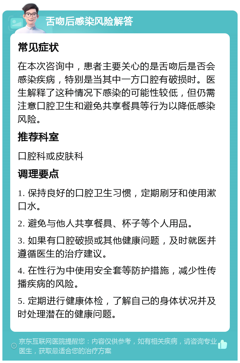 舌吻后感染风险解答 常见症状 在本次咨询中，患者主要关心的是舌吻后是否会感染疾病，特别是当其中一方口腔有破损时。医生解释了这种情况下感染的可能性较低，但仍需注意口腔卫生和避免共享餐具等行为以降低感染风险。 推荐科室 口腔科或皮肤科 调理要点 1. 保持良好的口腔卫生习惯，定期刷牙和使用漱口水。 2. 避免与他人共享餐具、杯子等个人用品。 3. 如果有口腔破损或其他健康问题，及时就医并遵循医生的治疗建议。 4. 在性行为中使用安全套等防护措施，减少性传播疾病的风险。 5. 定期进行健康体检，了解自己的身体状况并及时处理潜在的健康问题。