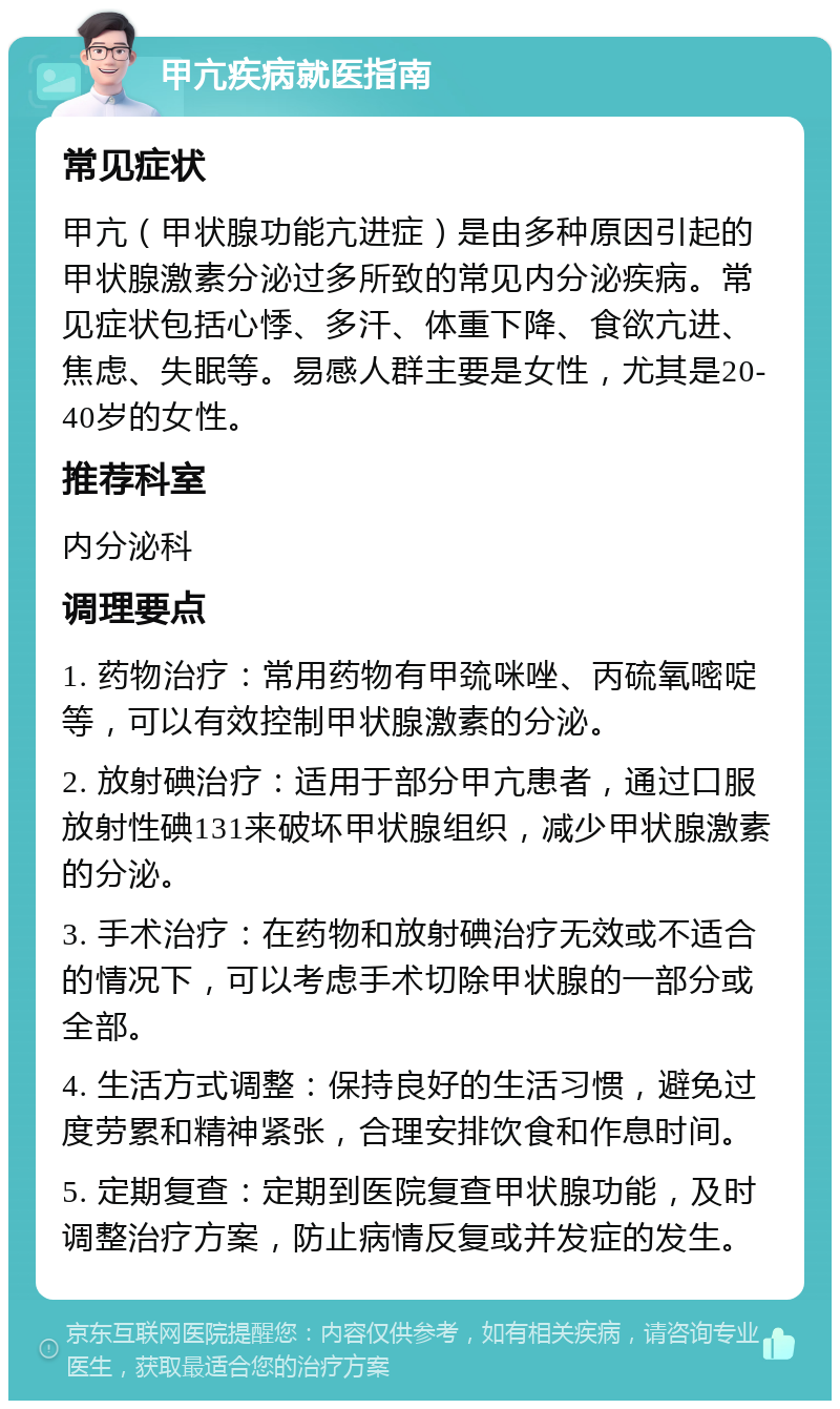 甲亢疾病就医指南 常见症状 甲亢（甲状腺功能亢进症）是由多种原因引起的甲状腺激素分泌过多所致的常见内分泌疾病。常见症状包括心悸、多汗、体重下降、食欲亢进、焦虑、失眠等。易感人群主要是女性，尤其是20-40岁的女性。 推荐科室 内分泌科 调理要点 1. 药物治疗：常用药物有甲巯咪唑、丙硫氧嘧啶等，可以有效控制甲状腺激素的分泌。 2. 放射碘治疗：适用于部分甲亢患者，通过口服放射性碘131来破坏甲状腺组织，减少甲状腺激素的分泌。 3. 手术治疗：在药物和放射碘治疗无效或不适合的情况下，可以考虑手术切除甲状腺的一部分或全部。 4. 生活方式调整：保持良好的生活习惯，避免过度劳累和精神紧张，合理安排饮食和作息时间。 5. 定期复查：定期到医院复查甲状腺功能，及时调整治疗方案，防止病情反复或并发症的发生。