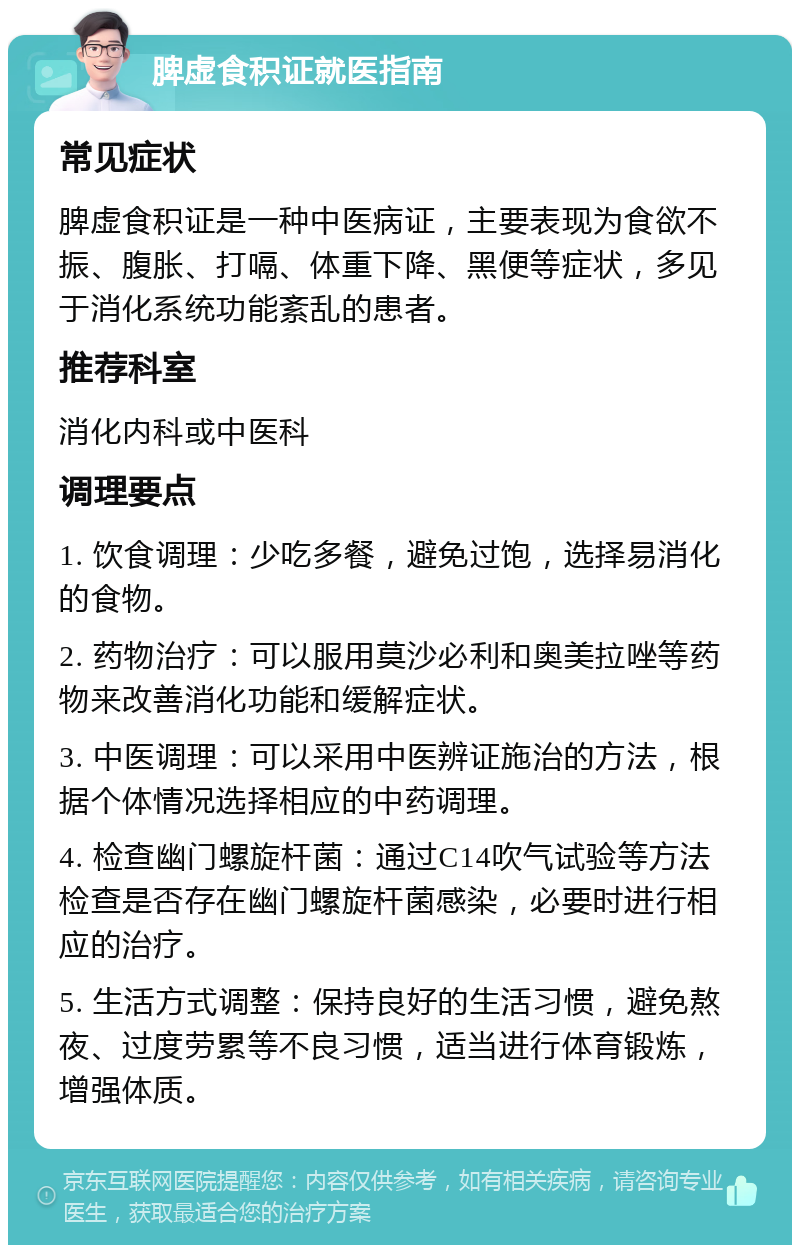 脾虚食积证就医指南 常见症状 脾虚食积证是一种中医病证，主要表现为食欲不振、腹胀、打嗝、体重下降、黑便等症状，多见于消化系统功能紊乱的患者。 推荐科室 消化内科或中医科 调理要点 1. 饮食调理：少吃多餐，避免过饱，选择易消化的食物。 2. 药物治疗：可以服用莫沙必利和奥美拉唑等药物来改善消化功能和缓解症状。 3. 中医调理：可以采用中医辨证施治的方法，根据个体情况选择相应的中药调理。 4. 检查幽门螺旋杆菌：通过C14吹气试验等方法检查是否存在幽门螺旋杆菌感染，必要时进行相应的治疗。 5. 生活方式调整：保持良好的生活习惯，避免熬夜、过度劳累等不良习惯，适当进行体育锻炼，增强体质。