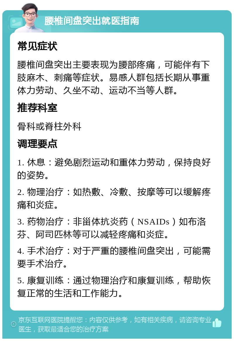 腰椎间盘突出就医指南 常见症状 腰椎间盘突出主要表现为腰部疼痛，可能伴有下肢麻木、刺痛等症状。易感人群包括长期从事重体力劳动、久坐不动、运动不当等人群。 推荐科室 骨科或脊柱外科 调理要点 1. 休息：避免剧烈运动和重体力劳动，保持良好的姿势。 2. 物理治疗：如热敷、冷敷、按摩等可以缓解疼痛和炎症。 3. 药物治疗：非甾体抗炎药（NSAIDs）如布洛芬、阿司匹林等可以减轻疼痛和炎症。 4. 手术治疗：对于严重的腰椎间盘突出，可能需要手术治疗。 5. 康复训练：通过物理治疗和康复训练，帮助恢复正常的生活和工作能力。