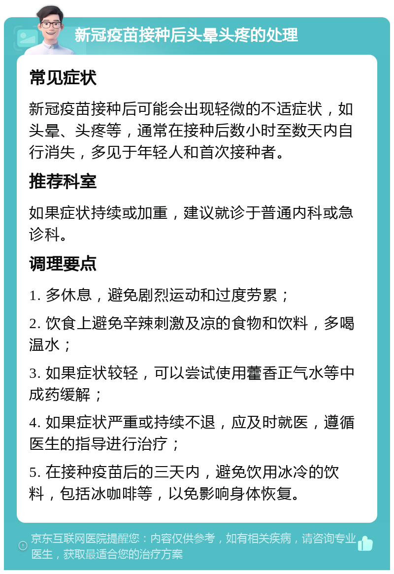 新冠疫苗接种后头晕头疼的处理 常见症状 新冠疫苗接种后可能会出现轻微的不适症状，如头晕、头疼等，通常在接种后数小时至数天内自行消失，多见于年轻人和首次接种者。 推荐科室 如果症状持续或加重，建议就诊于普通内科或急诊科。 调理要点 1. 多休息，避免剧烈运动和过度劳累； 2. 饮食上避免辛辣刺激及凉的食物和饮料，多喝温水； 3. 如果症状较轻，可以尝试使用藿香正气水等中成药缓解； 4. 如果症状严重或持续不退，应及时就医，遵循医生的指导进行治疗； 5. 在接种疫苗后的三天内，避免饮用冰冷的饮料，包括冰咖啡等，以免影响身体恢复。