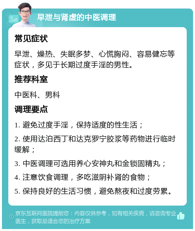 早泄与肾虚的中医调理 常见症状 早泄、燥热、失眠多梦、心慌胸闷、容易健忘等症状，多见于长期过度手淫的男性。 推荐科室 中医科、男科 调理要点 1. 避免过度手淫，保持适度的性生活； 2. 使用达泊西丁和达克罗宁胶浆等药物进行临时缓解； 3. 中医调理可选用养心安神丸和金锁固精丸； 4. 注意饮食调理，多吃滋阴补肾的食物； 5. 保持良好的生活习惯，避免熬夜和过度劳累。