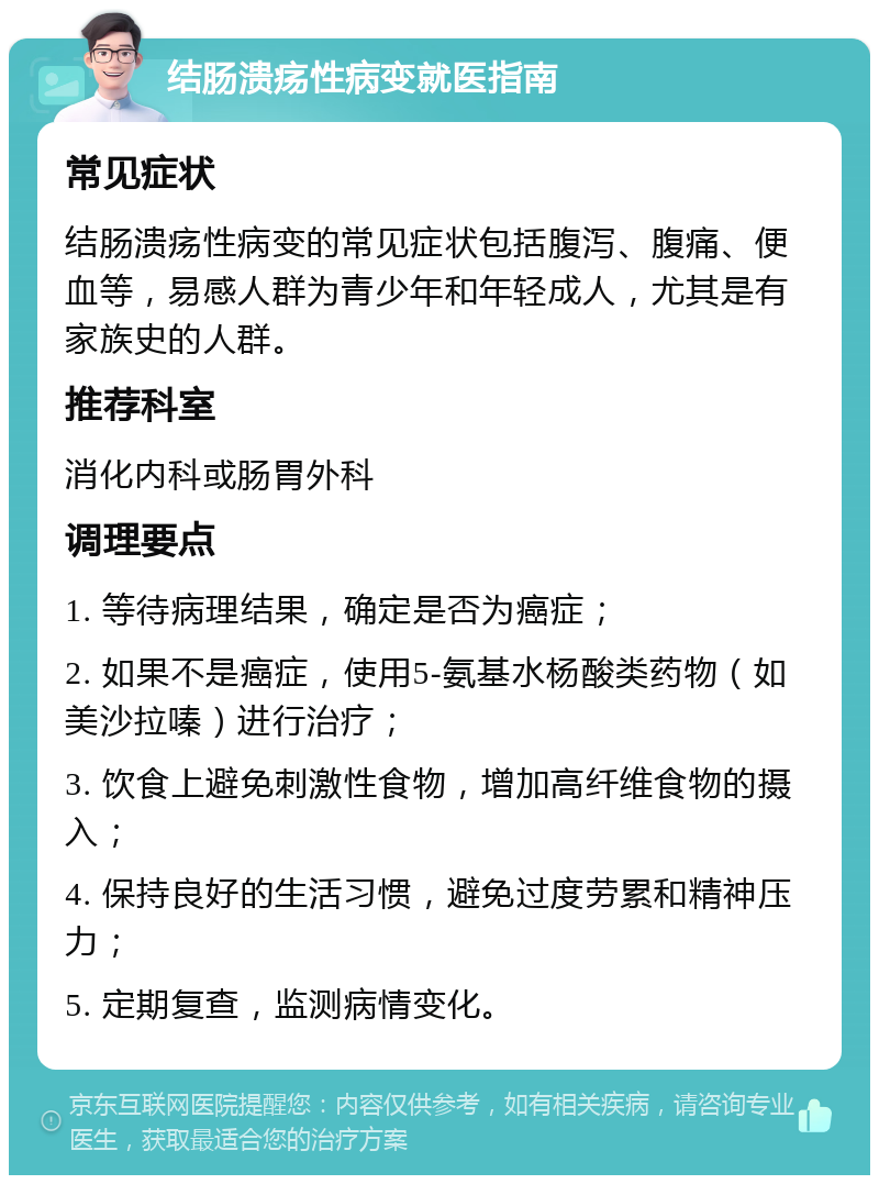 结肠溃疡性病变就医指南 常见症状 结肠溃疡性病变的常见症状包括腹泻、腹痛、便血等，易感人群为青少年和年轻成人，尤其是有家族史的人群。 推荐科室 消化内科或肠胃外科 调理要点 1. 等待病理结果，确定是否为癌症； 2. 如果不是癌症，使用5-氨基水杨酸类药物（如美沙拉嗪）进行治疗； 3. 饮食上避免刺激性食物，增加高纤维食物的摄入； 4. 保持良好的生活习惯，避免过度劳累和精神压力； 5. 定期复查，监测病情变化。