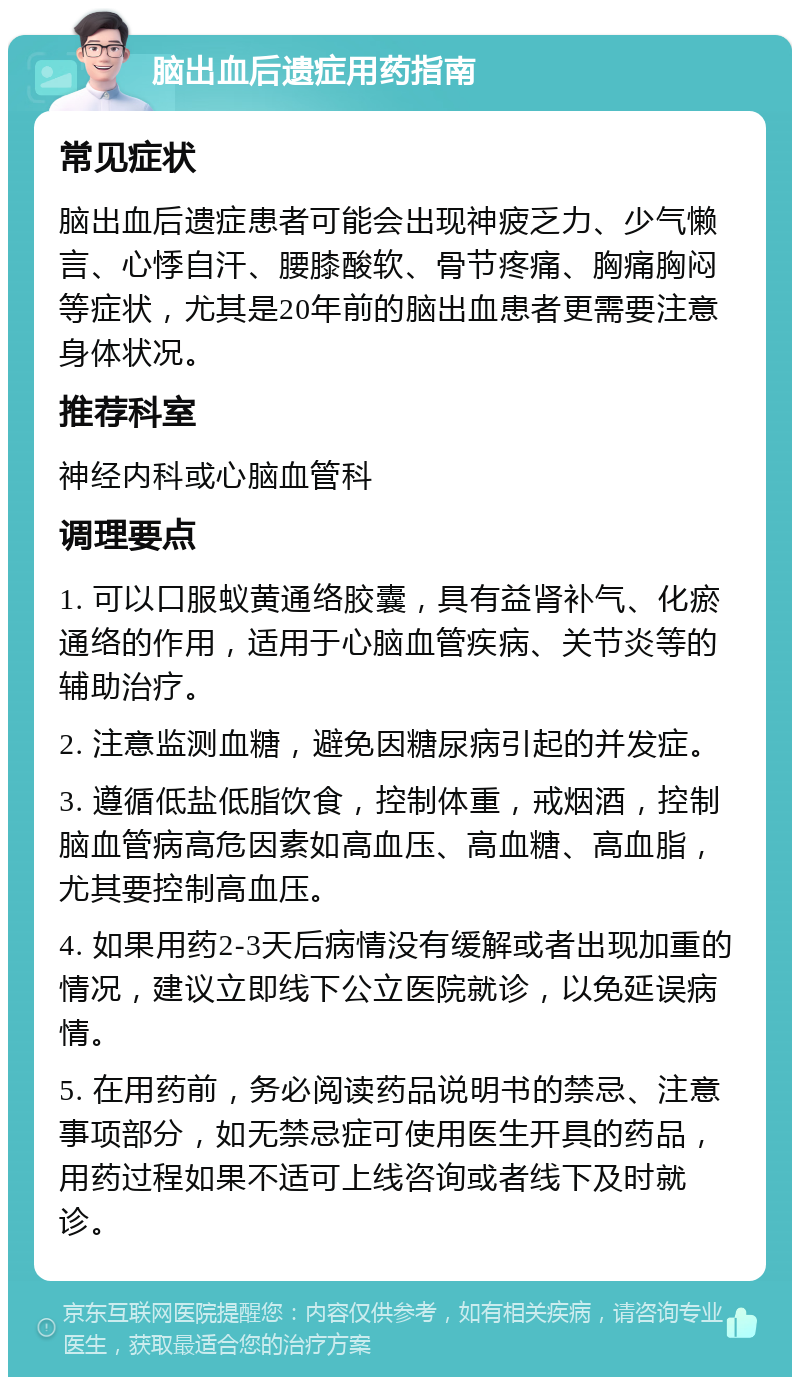 脑出血后遗症用药指南 常见症状 脑出血后遗症患者可能会出现神疲乏力、少气懒言、心悸自汗、腰膝酸软、骨节疼痛、胸痛胸闷等症状，尤其是20年前的脑出血患者更需要注意身体状况。 推荐科室 神经内科或心脑血管科 调理要点 1. 可以口服蚁黄通络胶囊，具有益肾补气、化瘀通络的作用，适用于心脑血管疾病、关节炎等的辅助治疗。 2. 注意监测血糖，避免因糖尿病引起的并发症。 3. 遵循低盐低脂饮食，控制体重，戒烟酒，控制脑血管病高危因素如高血压、高血糖、高血脂，尤其要控制高血压。 4. 如果用药2-3天后病情没有缓解或者出现加重的情况，建议立即线下公立医院就诊，以免延误病情。 5. 在用药前，务必阅读药品说明书的禁忌、注意事项部分，如无禁忌症可使用医生开具的药品，用药过程如果不适可上线咨询或者线下及时就诊。