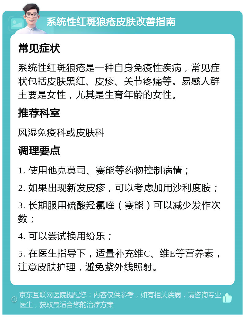 系统性红斑狼疮皮肤改善指南 常见症状 系统性红斑狼疮是一种自身免疫性疾病，常见症状包括皮肤黑红、皮疹、关节疼痛等。易感人群主要是女性，尤其是生育年龄的女性。 推荐科室 风湿免疫科或皮肤科 调理要点 1. 使用他克莫司、赛能等药物控制病情； 2. 如果出现新发皮疹，可以考虑加用沙利度胺； 3. 长期服用硫酸羟氯喹（赛能）可以减少发作次数； 4. 可以尝试换用纷乐； 5. 在医生指导下，适量补充维C、维E等营养素，注意皮肤护理，避免紫外线照射。