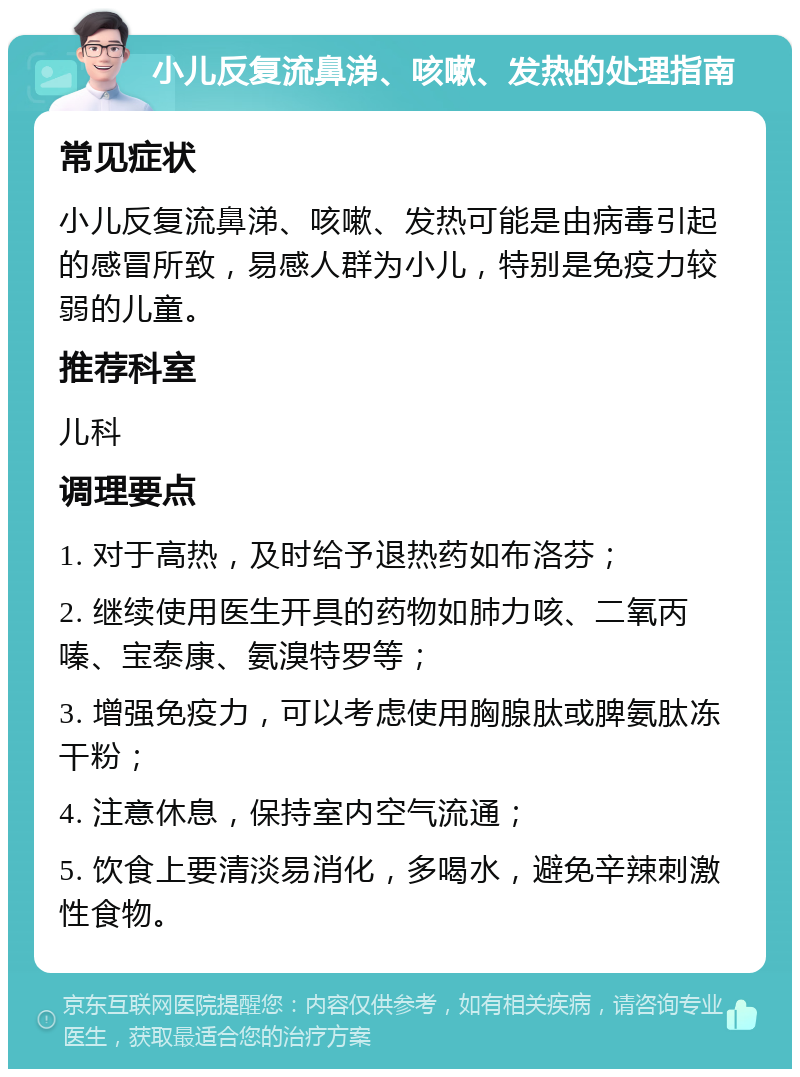 小儿反复流鼻涕、咳嗽、发热的处理指南 常见症状 小儿反复流鼻涕、咳嗽、发热可能是由病毒引起的感冒所致，易感人群为小儿，特别是免疫力较弱的儿童。 推荐科室 儿科 调理要点 1. 对于高热，及时给予退热药如布洛芬； 2. 继续使用医生开具的药物如肺力咳、二氧丙嗪、宝泰康、氨溴特罗等； 3. 增强免疫力，可以考虑使用胸腺肽或脾氨肽冻干粉； 4. 注意休息，保持室内空气流通； 5. 饮食上要清淡易消化，多喝水，避免辛辣刺激性食物。