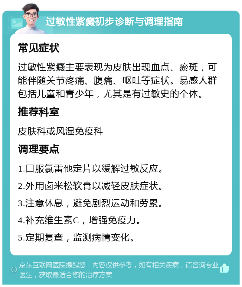 过敏性紫癜初步诊断与调理指南 常见症状 过敏性紫癜主要表现为皮肤出现血点、瘀斑，可能伴随关节疼痛、腹痛、呕吐等症状。易感人群包括儿童和青少年，尤其是有过敏史的个体。 推荐科室 皮肤科或风湿免疫科 调理要点 1.口服氯雷他定片以缓解过敏反应。 2.外用卤米松软膏以减轻皮肤症状。 3.注意休息，避免剧烈运动和劳累。 4.补充维生素C，增强免疫力。 5.定期复查，监测病情变化。