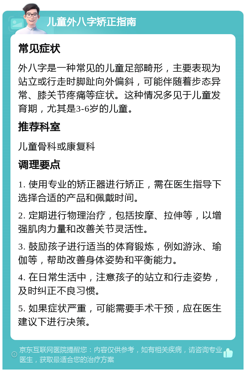 儿童外八字矫正指南 常见症状 外八字是一种常见的儿童足部畸形，主要表现为站立或行走时脚趾向外偏斜，可能伴随着步态异常、膝关节疼痛等症状。这种情况多见于儿童发育期，尤其是3-6岁的儿童。 推荐科室 儿童骨科或康复科 调理要点 1. 使用专业的矫正器进行矫正，需在医生指导下选择合适的产品和佩戴时间。 2. 定期进行物理治疗，包括按摩、拉伸等，以增强肌肉力量和改善关节灵活性。 3. 鼓励孩子进行适当的体育锻炼，例如游泳、瑜伽等，帮助改善身体姿势和平衡能力。 4. 在日常生活中，注意孩子的站立和行走姿势，及时纠正不良习惯。 5. 如果症状严重，可能需要手术干预，应在医生建议下进行决策。