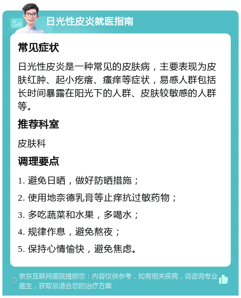 日光性皮炎就医指南 常见症状 日光性皮炎是一种常见的皮肤病，主要表现为皮肤红肿、起小疙瘩、瘙痒等症状，易感人群包括长时间暴露在阳光下的人群、皮肤较敏感的人群等。 推荐科室 皮肤科 调理要点 1. 避免日晒，做好防晒措施； 2. 使用地奈德乳膏等止痒抗过敏药物； 3. 多吃蔬菜和水果，多喝水； 4. 规律作息，避免熬夜； 5. 保持心情愉快，避免焦虑。