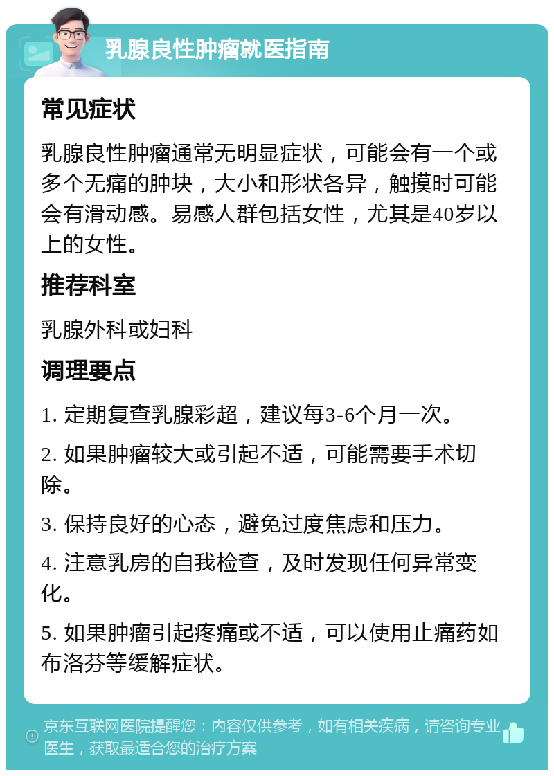 乳腺良性肿瘤就医指南 常见症状 乳腺良性肿瘤通常无明显症状，可能会有一个或多个无痛的肿块，大小和形状各异，触摸时可能会有滑动感。易感人群包括女性，尤其是40岁以上的女性。 推荐科室 乳腺外科或妇科 调理要点 1. 定期复查乳腺彩超，建议每3-6个月一次。 2. 如果肿瘤较大或引起不适，可能需要手术切除。 3. 保持良好的心态，避免过度焦虑和压力。 4. 注意乳房的自我检查，及时发现任何异常变化。 5. 如果肿瘤引起疼痛或不适，可以使用止痛药如布洛芬等缓解症状。