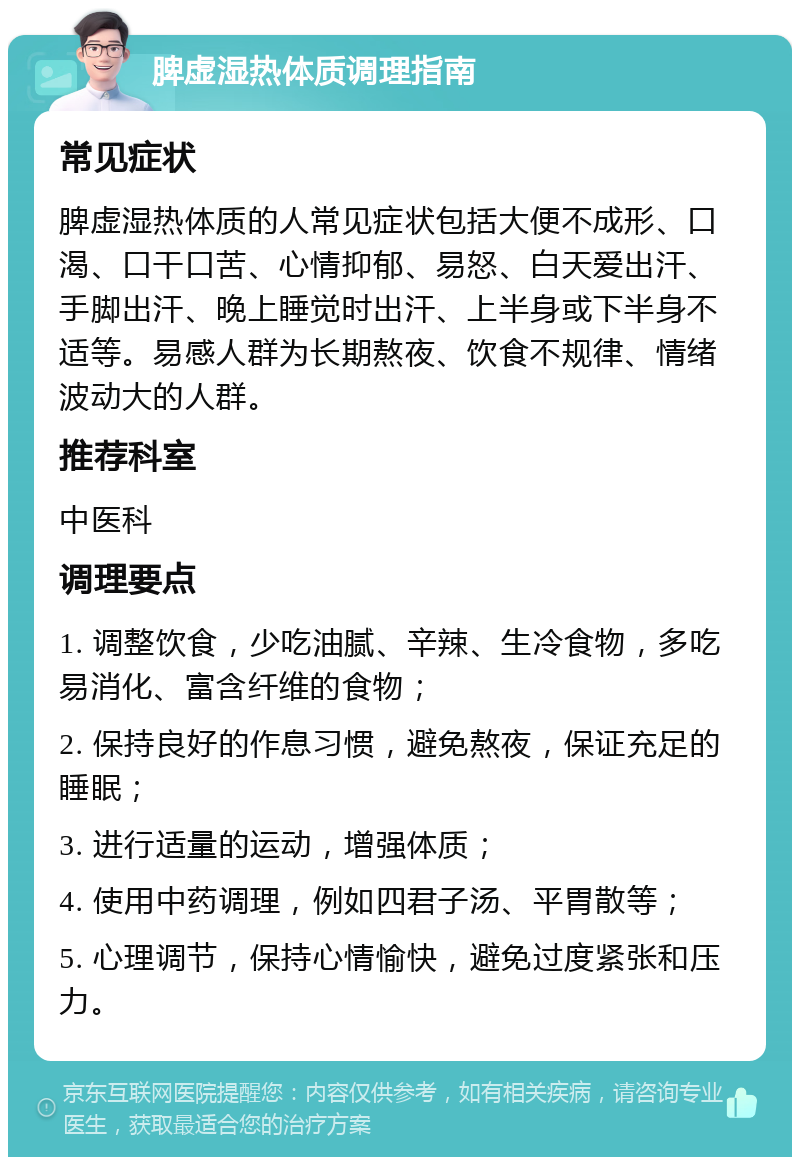 脾虚湿热体质调理指南 常见症状 脾虚湿热体质的人常见症状包括大便不成形、口渴、口干口苦、心情抑郁、易怒、白天爱出汗、手脚出汗、晚上睡觉时出汗、上半身或下半身不适等。易感人群为长期熬夜、饮食不规律、情绪波动大的人群。 推荐科室 中医科 调理要点 1. 调整饮食，少吃油腻、辛辣、生冷食物，多吃易消化、富含纤维的食物； 2. 保持良好的作息习惯，避免熬夜，保证充足的睡眠； 3. 进行适量的运动，增强体质； 4. 使用中药调理，例如四君子汤、平胃散等； 5. 心理调节，保持心情愉快，避免过度紧张和压力。