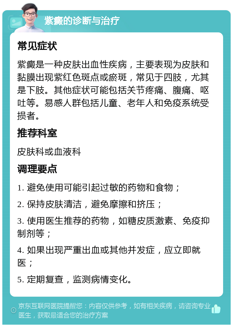 紫癜的诊断与治疗 常见症状 紫癜是一种皮肤出血性疾病，主要表现为皮肤和黏膜出现紫红色斑点或瘀斑，常见于四肢，尤其是下肢。其他症状可能包括关节疼痛、腹痛、呕吐等。易感人群包括儿童、老年人和免疫系统受损者。 推荐科室 皮肤科或血液科 调理要点 1. 避免使用可能引起过敏的药物和食物； 2. 保持皮肤清洁，避免摩擦和挤压； 3. 使用医生推荐的药物，如糖皮质激素、免疫抑制剂等； 4. 如果出现严重出血或其他并发症，应立即就医； 5. 定期复查，监测病情变化。