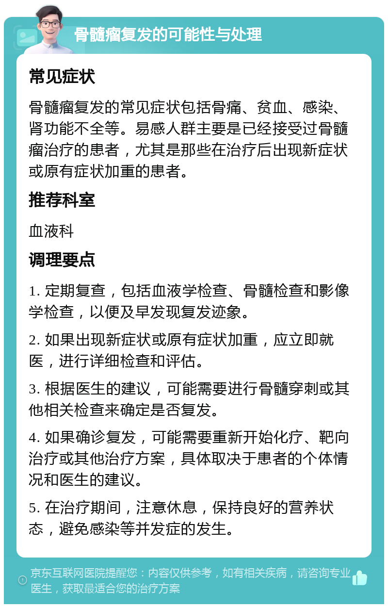 骨髓瘤复发的可能性与处理 常见症状 骨髓瘤复发的常见症状包括骨痛、贫血、感染、肾功能不全等。易感人群主要是已经接受过骨髓瘤治疗的患者，尤其是那些在治疗后出现新症状或原有症状加重的患者。 推荐科室 血液科 调理要点 1. 定期复查，包括血液学检查、骨髓检查和影像学检查，以便及早发现复发迹象。 2. 如果出现新症状或原有症状加重，应立即就医，进行详细检查和评估。 3. 根据医生的建议，可能需要进行骨髓穿刺或其他相关检查来确定是否复发。 4. 如果确诊复发，可能需要重新开始化疗、靶向治疗或其他治疗方案，具体取决于患者的个体情况和医生的建议。 5. 在治疗期间，注意休息，保持良好的营养状态，避免感染等并发症的发生。