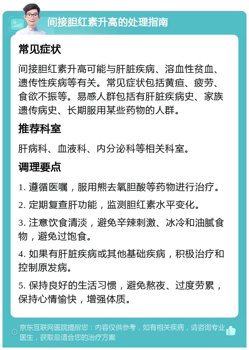 间接胆红素升高的处理指南 常见症状 间接胆红素升高可能与肝脏疾病、溶血性贫血、遗传性疾病等有关。常见症状包括黄疸、疲劳、食欲不振等。易感人群包括有肝脏疾病史、家族遗传病史、长期服用某些药物的人群。 推荐科室 肝病科、血液科、内分泌科等相关科室。 调理要点 1. 遵循医嘱，服用熊去氧胆酸等药物进行治疗。 2. 定期复查肝功能，监测胆红素水平变化。 3. 注意饮食清淡，避免辛辣刺激、冰冷和油腻食物，避免过饱食。 4. 如果有肝脏疾病或其他基础疾病，积极治疗和控制原发病。 5. 保持良好的生活习惯，避免熬夜、过度劳累，保持心情愉快，增强体质。