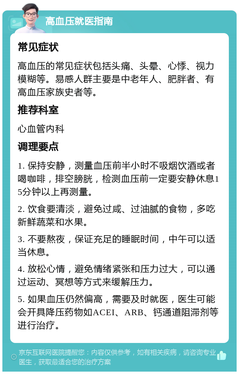 高血压就医指南 常见症状 高血压的常见症状包括头痛、头晕、心悸、视力模糊等。易感人群主要是中老年人、肥胖者、有高血压家族史者等。 推荐科室 心血管内科 调理要点 1. 保持安静，测量血压前半小时不吸烟饮酒或者喝咖啡，排空膀胱，检测血压前一定要安静休息15分钟以上再测量。 2. 饮食要清淡，避免过咸、过油腻的食物，多吃新鲜蔬菜和水果。 3. 不要熬夜，保证充足的睡眠时间，中午可以适当休息。 4. 放松心情，避免情绪紧张和压力过大，可以通过运动、冥想等方式来缓解压力。 5. 如果血压仍然偏高，需要及时就医，医生可能会开具降压药物如ACEI、ARB、钙通道阻滞剂等进行治疗。