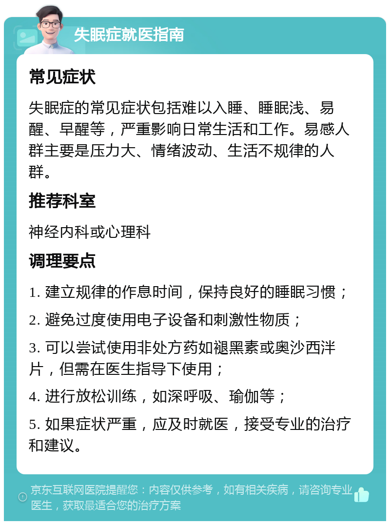 失眠症就医指南 常见症状 失眠症的常见症状包括难以入睡、睡眠浅、易醒、早醒等，严重影响日常生活和工作。易感人群主要是压力大、情绪波动、生活不规律的人群。 推荐科室 神经内科或心理科 调理要点 1. 建立规律的作息时间，保持良好的睡眠习惯； 2. 避免过度使用电子设备和刺激性物质； 3. 可以尝试使用非处方药如褪黑素或奥沙西泮片，但需在医生指导下使用； 4. 进行放松训练，如深呼吸、瑜伽等； 5. 如果症状严重，应及时就医，接受专业的治疗和建议。