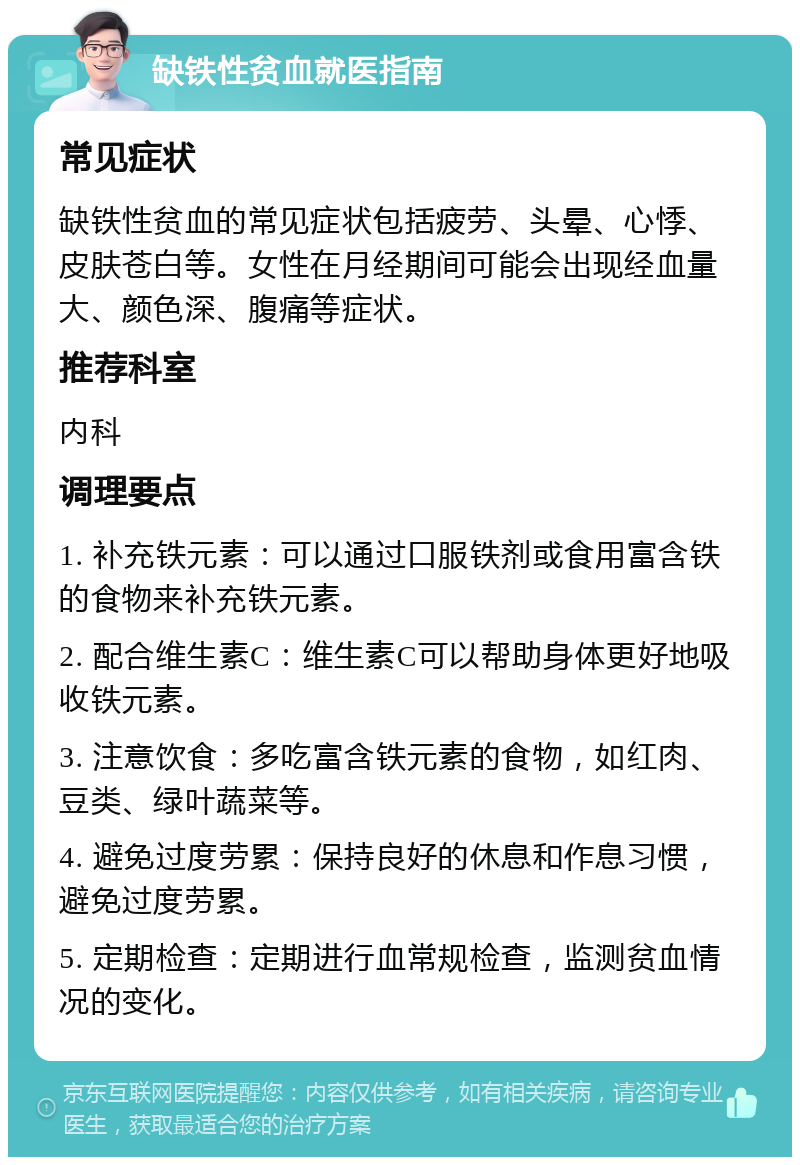 缺铁性贫血就医指南 常见症状 缺铁性贫血的常见症状包括疲劳、头晕、心悸、皮肤苍白等。女性在月经期间可能会出现经血量大、颜色深、腹痛等症状。 推荐科室 内科 调理要点 1. 补充铁元素：可以通过口服铁剂或食用富含铁的食物来补充铁元素。 2. 配合维生素C：维生素C可以帮助身体更好地吸收铁元素。 3. 注意饮食：多吃富含铁元素的食物，如红肉、豆类、绿叶蔬菜等。 4. 避免过度劳累：保持良好的休息和作息习惯，避免过度劳累。 5. 定期检查：定期进行血常规检查，监测贫血情况的变化。