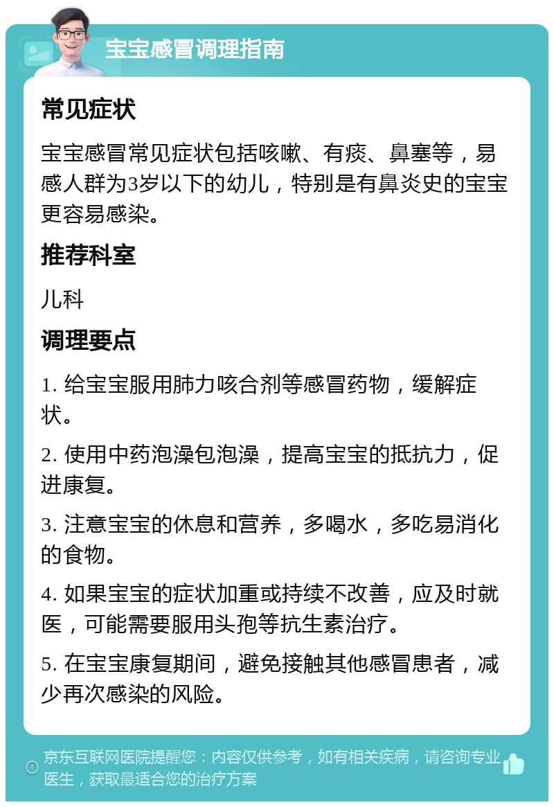 宝宝感冒调理指南 常见症状 宝宝感冒常见症状包括咳嗽、有痰、鼻塞等，易感人群为3岁以下的幼儿，特别是有鼻炎史的宝宝更容易感染。 推荐科室 儿科 调理要点 1. 给宝宝服用肺力咳合剂等感冒药物，缓解症状。 2. 使用中药泡澡包泡澡，提高宝宝的抵抗力，促进康复。 3. 注意宝宝的休息和营养，多喝水，多吃易消化的食物。 4. 如果宝宝的症状加重或持续不改善，应及时就医，可能需要服用头孢等抗生素治疗。 5. 在宝宝康复期间，避免接触其他感冒患者，减少再次感染的风险。