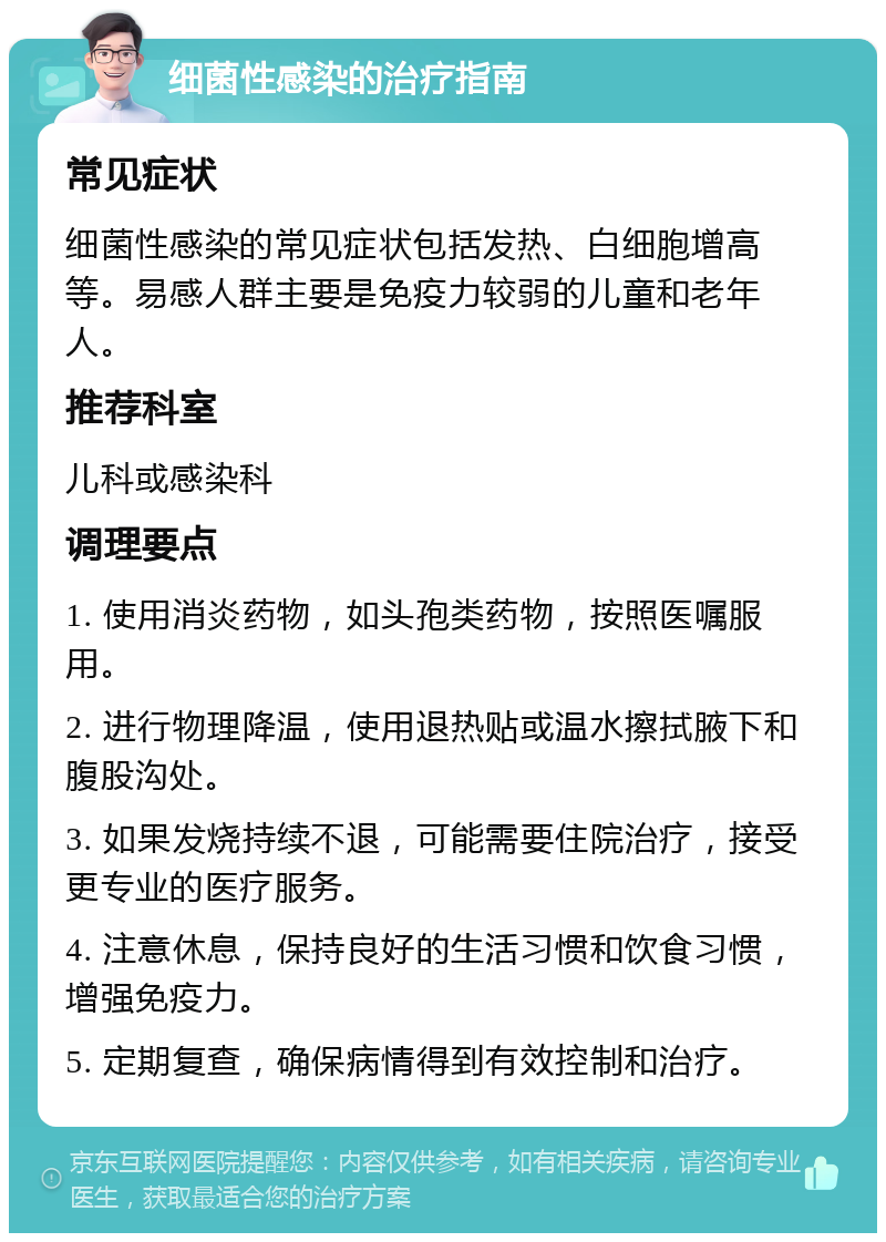 细菌性感染的治疗指南 常见症状 细菌性感染的常见症状包括发热、白细胞增高等。易感人群主要是免疫力较弱的儿童和老年人。 推荐科室 儿科或感染科 调理要点 1. 使用消炎药物，如头孢类药物，按照医嘱服用。 2. 进行物理降温，使用退热贴或温水擦拭腋下和腹股沟处。 3. 如果发烧持续不退，可能需要住院治疗，接受更专业的医疗服务。 4. 注意休息，保持良好的生活习惯和饮食习惯，增强免疫力。 5. 定期复查，确保病情得到有效控制和治疗。