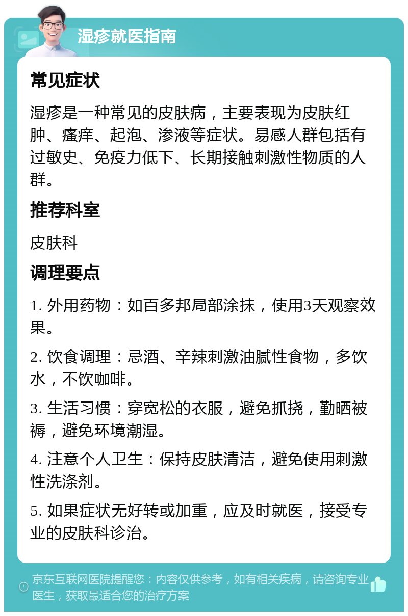 湿疹就医指南 常见症状 湿疹是一种常见的皮肤病，主要表现为皮肤红肿、瘙痒、起泡、渗液等症状。易感人群包括有过敏史、免疫力低下、长期接触刺激性物质的人群。 推荐科室 皮肤科 调理要点 1. 外用药物：如百多邦局部涂抹，使用3天观察效果。 2. 饮食调理：忌酒、辛辣刺激油腻性食物，多饮水，不饮咖啡。 3. 生活习惯：穿宽松的衣服，避免抓挠，勤晒被褥，避免环境潮湿。 4. 注意个人卫生：保持皮肤清洁，避免使用刺激性洗涤剂。 5. 如果症状无好转或加重，应及时就医，接受专业的皮肤科诊治。